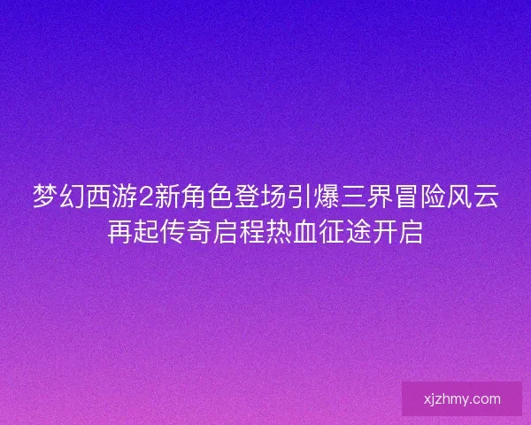 梦幻西游2新角色登场引爆三界冒险风云再起传奇启程热血征途开启