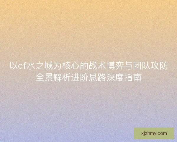 以cf水之城为核心的战术博弈与团队攻防全景解析进阶思路深度指南