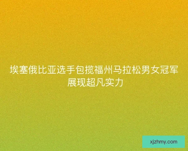 埃塞俄比亚选手包揽福州马拉松男女冠军 展现超凡实力