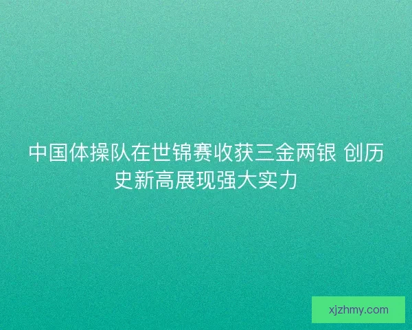 中国体操队在世锦赛收获三金两银 创历史新高展现强大实力
