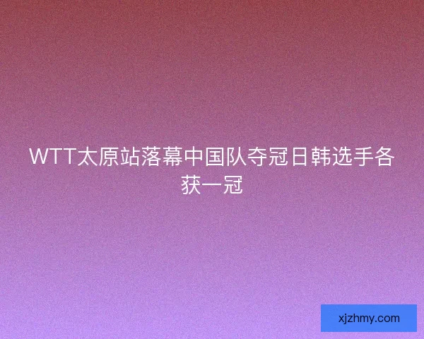 WTT太原站落幕中国队夺冠日韩选手各获一冠
