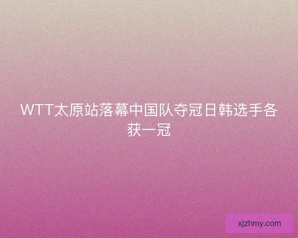 WTT太原站落幕中国队夺冠日韩选手各获一冠