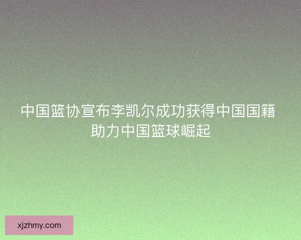 中国篮协宣布李凯尔成功获得中国国籍 助力中国篮球崛起