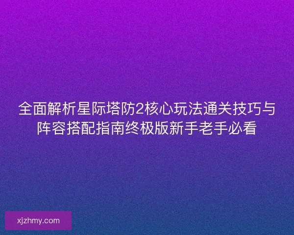 全面解析星际塔防2核心玩法通关技巧与阵容搭配指南终极版新手老手必看