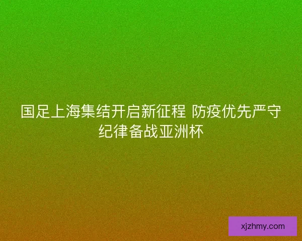 国足上海集结开启新征程 防疫优先严守纪律备战亚洲杯