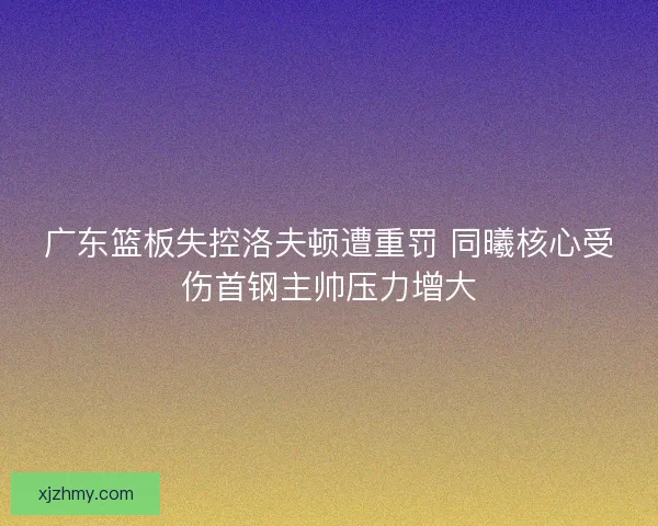 广东篮板失控洛夫顿遭重罚 同曦核心受伤首钢主帅压力增大