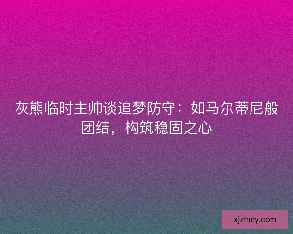 灰熊临时主帅谈追梦防守：如马尔蒂尼般团结，构筑稳固之心