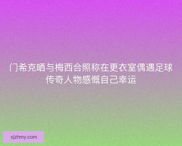 门希克晒与梅西合照称在更衣室偶遇足球传奇人物感慨自己幸运
