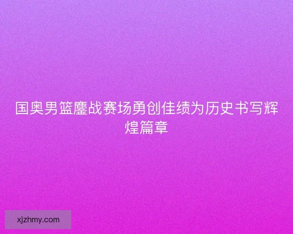 国奥男篮鏖战赛场勇创佳绩为历史书写辉煌篇章 国奥男篮鏖战赛场勇创佳绩为历史书写辉煌篇章
